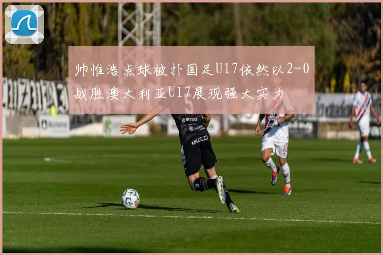 帅惟浩点球被扑国足U17依然以2-0战胜澳大利亚U17展现强大实力