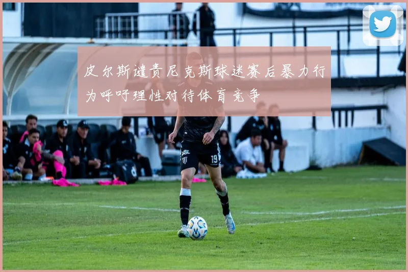皮尔斯谴责尼克斯球迷赛后暴力行为呼吁理性对待体育竞争