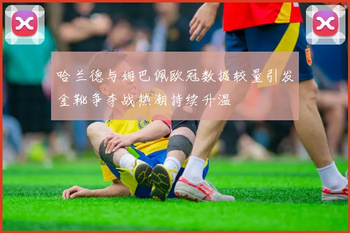 哈兰德与姆巴佩欧冠数据较量引发金靴争夺战热潮持续升温