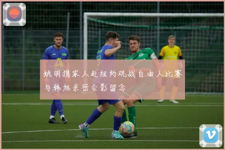 姚明携家人赴纽约观战自由人比赛与韩旭亲密合影留念