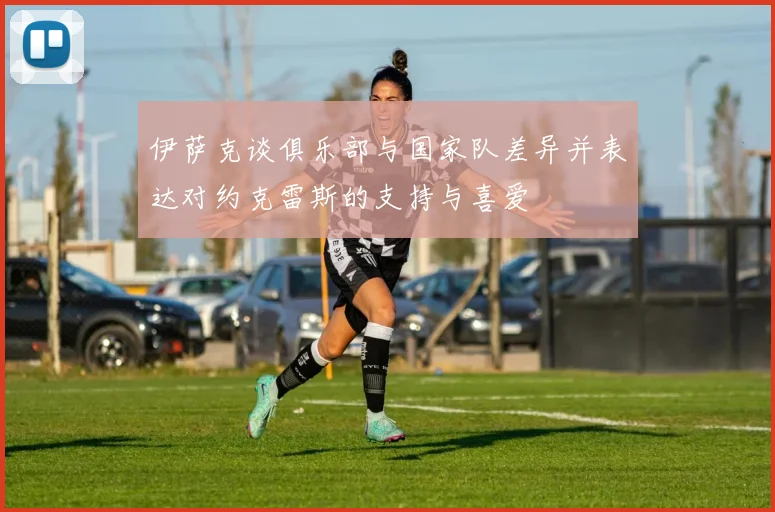 伊萨克谈俱乐部与国家队差异并表达对约克雷斯的支持与喜爱