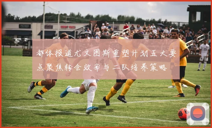 都体报道尤文图斯重塑计划五大要点聚焦转会效率与二队培养策略