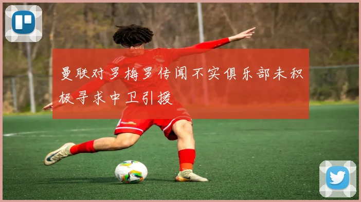 曼联对罗梅罗传闻不实俱乐部未积极寻求中卫引援