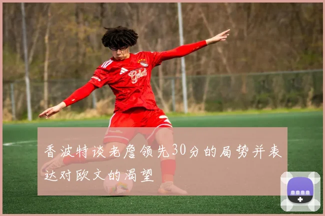 香波特谈老詹领先30分的局势并表达对欧文的渴望