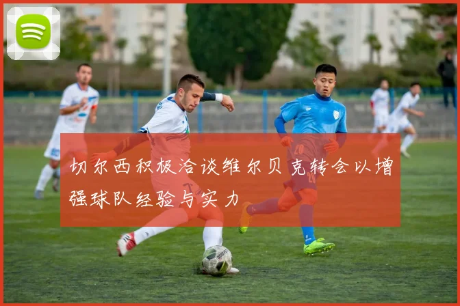 切尔西积极洽谈维尔贝克转会以增强球队经验与实力