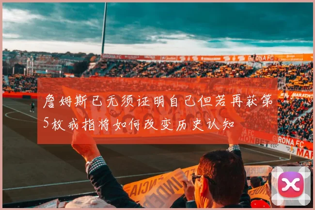 詹姆斯已无须证明自己但若再获第5枚戒指将如何改变历史认知