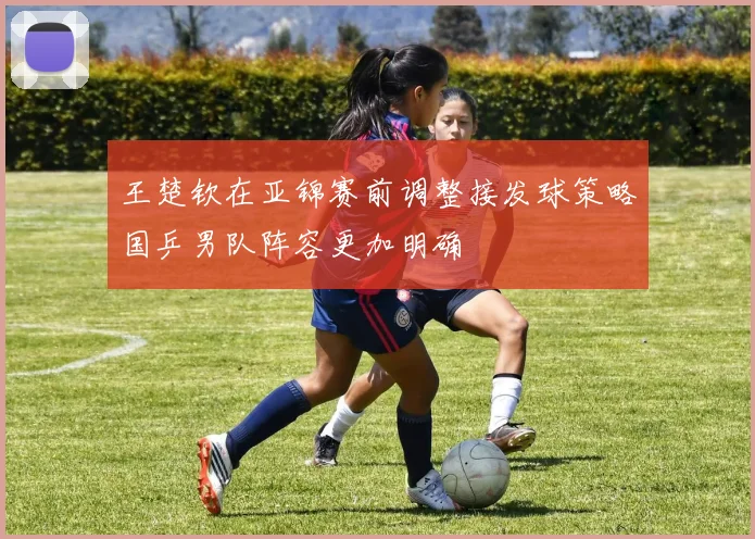 王楚钦在亚锦赛前调整接发球策略国乒男队阵容更加明确